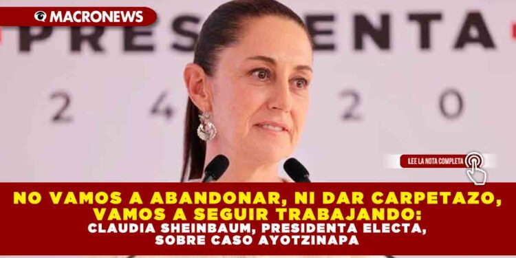 NO VAMOS A ABANDONAR, NI DAR CARPETAZO, VAMOS A SEGUIR TRABAJANDO: CLAUDIA SHEINBAUM, PRESIDENTA ELECTA, SOBRE CASO AYOTZINAPA