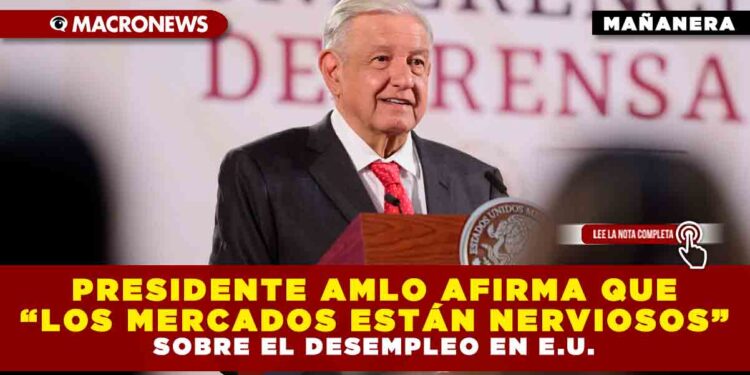 PRESIDENTE AMLO AFIRMA QUE “LOS MERCADOS ESTÁN NERVIOSOS” SOBRE EL DESEMPLEO EN E.U.