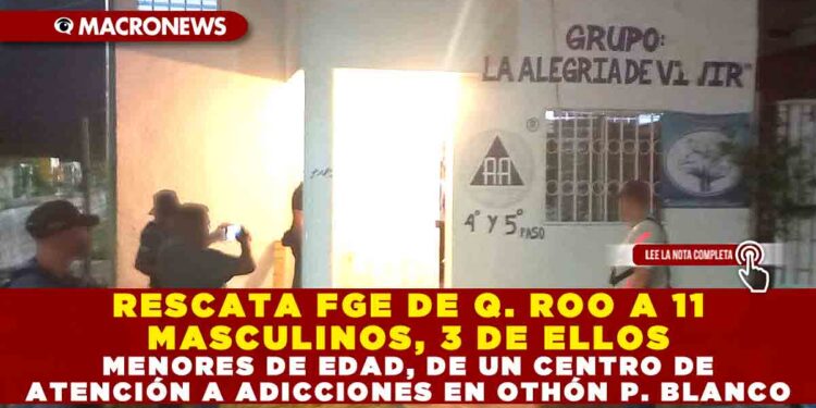RESCATA FGE DE QUINTANA ROO A 11 MASCULINOS, 3 DE ELLOS MENORES DE EDAD, DE UN CENTRO DE ATENCIÓN A ADICCIONES EN OTHÓN P. BLANCO