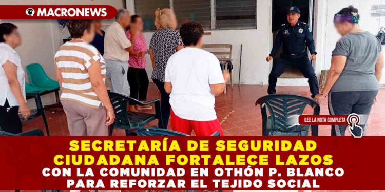 SECRETARÍA DE SEGURIDAD CIUDADANA FORTALECE LAZOS CON LA COMUNIDAD EN OTHÓN P. BLANCO PARA REFORZAR EL TEJIDO SOCIAL