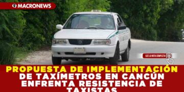 PROPUESTA DE IMPLEMENTACIÓN DE TAXÍMETROS EN CANCÚN ENFRENTA RESISTENCIA DE TAXISTAS