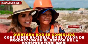 QUINTANA ROO SE CONSOLIDA COMO LÍDER NACIONAL EN EL VALOR DE PRODUCCIÓN EN EL SECTOR DE LA CONSTRUCCIÓN: INEGI