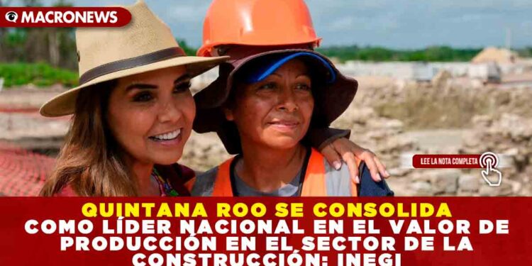 QUINTANA ROO SE CONSOLIDA COMO LÍDER NACIONAL EN EL VALOR DE PRODUCCIÓN EN EL SECTOR DE LA CONSTRUCCIÓN: INEGI
