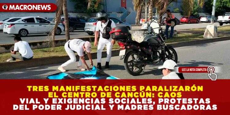 TRES MANIFESTACIONES PARALIZARÓN EL CENTRO DE CANCÚN: CAOS VIAL Y EXIGENCIAS SOCIALES, PROTESTAS DEL PODER JUDICIAL Y MADRES BUSCADORAS