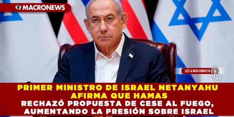 PRIMER MINISTRO DE ISRAEL NETANYAHU AFIRMA QUE HAMAS RECHAZÓ PROPUESTA DE CESE AL FUEGO, AUMENTANDO LA PRESIÓN SOBRE ISRAEL
