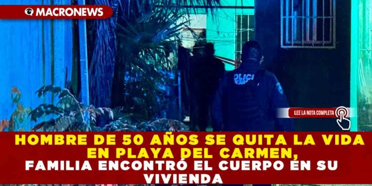 HOMBRE DE 50 AÑOS SE QUITA LA VIDA EN PLAYA DEL CARMEN, FAMILIA ENCONTRÓ EL CUERPO EN SU VIVIENDA
