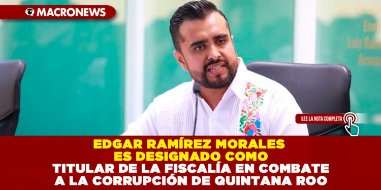 EDGAR RAMÍREZ MORALES ES DESIGNADO COMO TITULAR DE LA FISCALÍA EN COMBATE A LA CORRUPCIÓN DE QUINTANA ROO