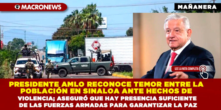 PRESIDENTE AMLO RECONOCE TEMOR ENTRE LA POBLACIÓN EN SINALOA ANTE HECHOS DE VIOLENCIA; ASEGURÓ QUE HAY PRESENCIA SUFICIENTE DE LAS FUERZAS ARMADAS PARA GARANTIZAR LA PAZ