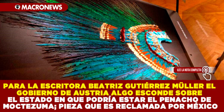 PARA LA ESCRITORA BEATRIZ GUTIÉRREZ MÜLLER EL GOBIERNO DE AUSTRIA ALGO ESCONDE SOBRE EL ESTADO EN QUE PODRÍA ESTAR EL PENACHO DE MOCTEZUMA; PIEZA QUE ES RECLAMADA POR MÉXICO