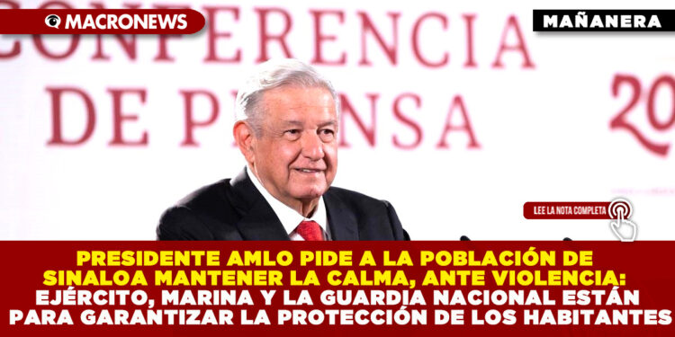 PRESIDENTE AMLO PIDE A LA POBLACIÓN DE SINALOA MANTENER LA CALMA, ANTE VIOLENCIA: EJÉRCITO, MARINA Y LA GUARDIA NACIONAL ESTÁN PARA GARANTIZAR LA PROTECCIÓN DE LOS HABITANTES