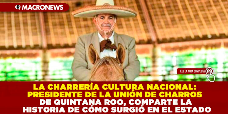 LA CHARRERÍA CULTURA NACIONAL: PRESIDENTE DE LA UNIÓN DE CHARROS DE QUINTANA ROO, COMPARTE LA HISTORIA DE CÓMO SURGIÓ EN EL ESTADO
