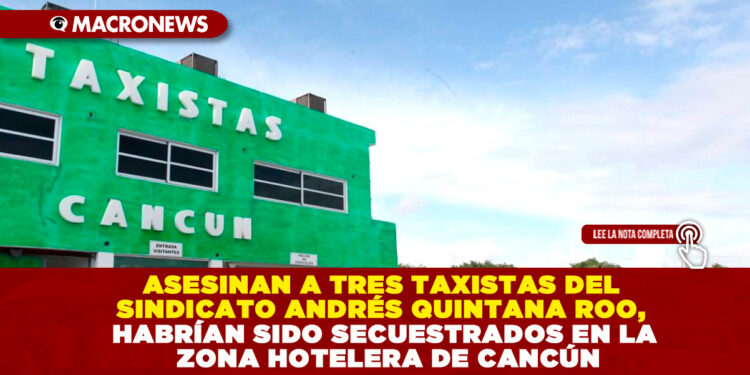 ASESINAN A TRES TAXISTAS DEL SINDICATO ANDRÉS QUINTANA ROO, HABRÍAN SIDO SECUESTRADOS EN LA ZONA HOTELERA DE CANCÚN