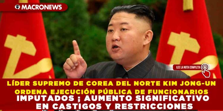 LÍDER SUPREMO DE COREA DEL NORTE KIM JONG-UN ORDENA EJECUCIÓN PÚBLICA DE FUNCIONARIOS IMPUTADOS ; AUMENTO SIGNIFICATIVO EN CASTIGOS Y RESTRICCIONES