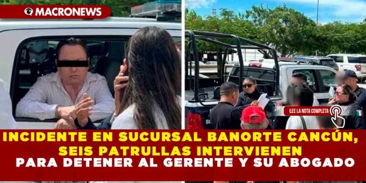 INCIDENTE EN SUCURSAL BANORTE CANCÚN, SEIS PATRULLAS INTERVIENEN PARA DETENER AL GERENTE Y SU ABOGADO