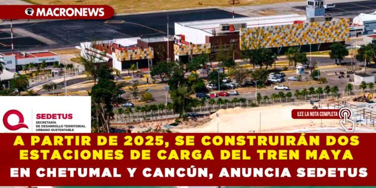 A PARTIR DE 2025, SE CONSTRUIRÁN DOS ESTACIONES DE CARGA DEL TREN MAYA EN CHETUMAL Y CANCÚN, ANUNCIA SEDETUS