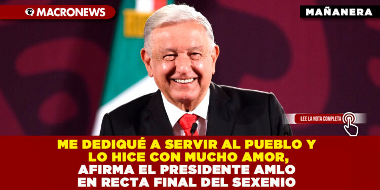 ME DEDIQUÉ A SERVIR AL PUEBLO Y LO HICE CON MUCHO AMOR, AFIRMA EL PRESIDENTE AMLO EN RECTA FINAL DEL SEXENIO