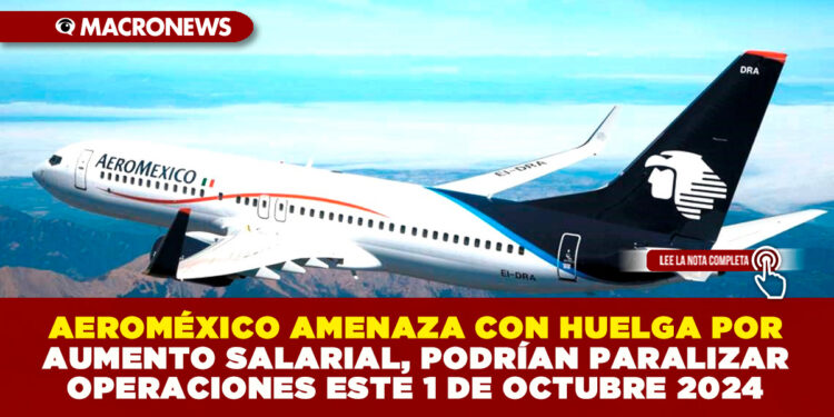 AEROMÉXICO AMENAZA CON HUELGA POR AUMENTO SALARIAL, PODRÍAN PARALIZAR OPERACIONES ESTE 1 DE OCTUBRE 2024