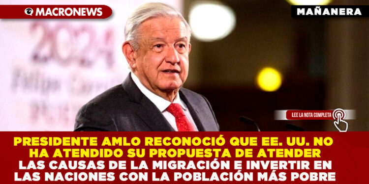 EL PRESIDENTE AMLO RECONOCIÓ QUE  EE. UU. NO HA ATENDIDO SU PROPUESTA DE ABORDAR LAS CAUSAS DE LA MIGRACIÓN E INVERTIR EN LAS NACIONES CON LA POBLACIÓN MÁS POBRE