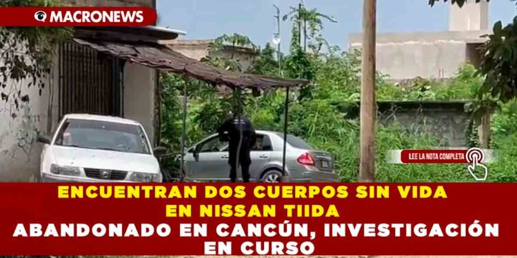 ENCUENTRAN DOS CUERPOS SIN VIDA EN NISSAN TIIDA ABANDONADO EN CANCÚN, INVESTIGACIÓN EN CURSO