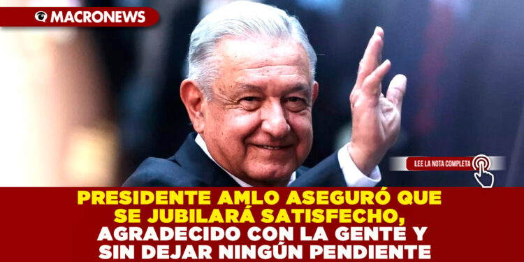 PRESIDENTE AMLO ASEGURÓ QUE SE JUBILARÁ SATISFECHO, AGRADECIDO CON LA GENTE Y SIN DEJAR NINGÚN PENDIENTE
