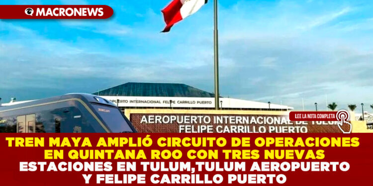 TREN MAYA AMPLIÓ CIRCUITO DE OPERACIONES EN QUINTANA ROO CON TRES NUEVAS ESTACIONES EN TULUM, TULUM AEROPUERTO Y FELIPE CARRILLO PUERTO