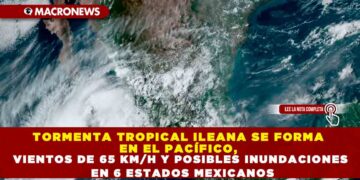 TORMENTA TROPICAL ILEANA SE FORMA EN EL PACÍFICO, VIENTOS DE 65 KM/H Y POSIBLES INUNDACIONES EN 6 ESTADOS MEXICANOS