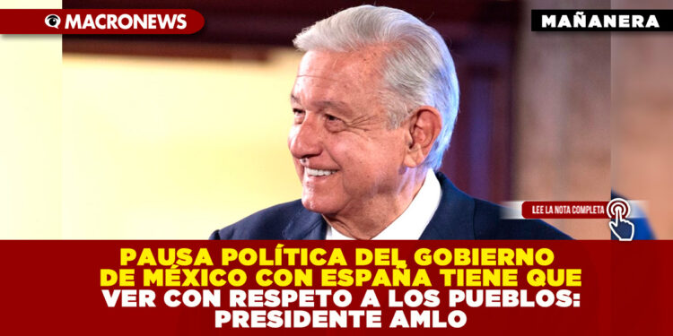 PAUSA POLÍTICA DEL GOBIERNO DE MÉXICO CON ESPAÑA TIENE QUE VER CON RESPETO A LOS PUEBLOS: PRESIDENTE AMLO