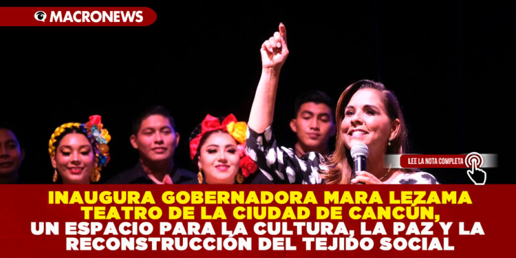 INAUGURA GOBERNADORA MARA LEZAMA TEATRO DE LA CIUDAD DE CANCÚN, UN ESPACIO PARA LA CULTURA, LA PAZ Y LA RECONSTRUCCIÓN DEL TEJIDO SOCIAL