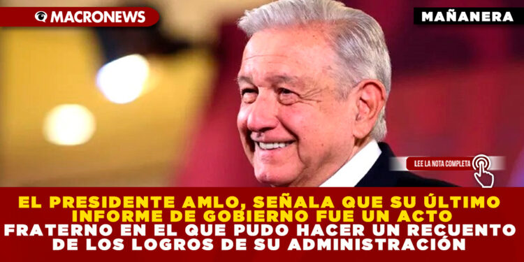 EL PRESIDENTE AMLO, SEÑALA QUE SU ÚLTIMO INFORME DE GOBIERNO FUE UN ACTO FRATERNO EN EL QUE PUDO HACER UN RECUENTO DE LOS LOGROS DE SU ADMINISTRACIÓN
