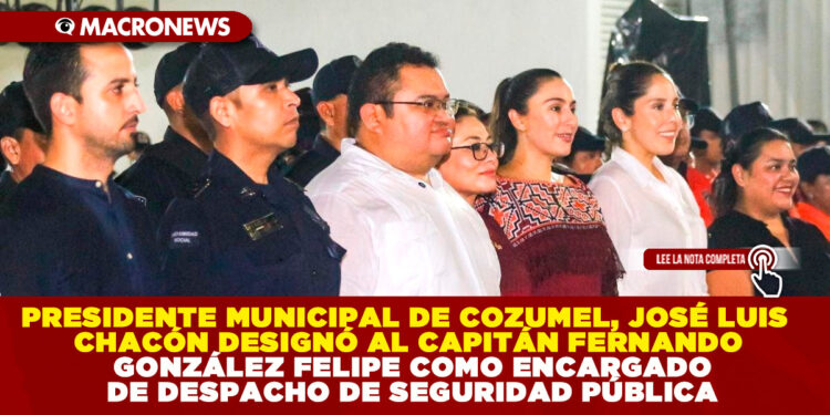 PRESIDENTE MUNICIPAL DE COZUMEL, JOSÉ LUIS CHACÓN DESIGNÓ AL CAPITÁN FERNANDO GONZÁLEZ FELIPE COMO ENCARGADO DE DESPACHO DE SEGURIDAD PÚBLICA