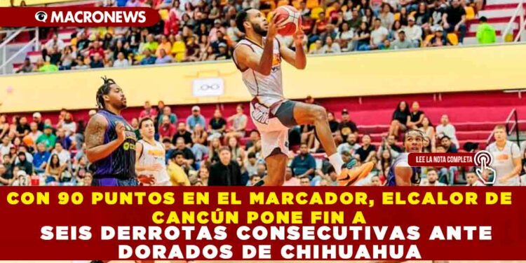 CON 90 PUNTOS EN EL MARCADOR, EL CALOR DE CANCÚN PONE FIN A SEIS DERROTAS CONSECUTIVAS ANTE DORADOS DE CHIHUAHUA