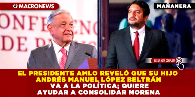 EL PRESIDENTE AMLO REVELÓ QUE SU HIJO ANDRÉS MANUEL LÓPEZ BELTRÁN VA A LA POLÍTICA; QUIERE AYUDAR A CONSOLIDAR MORENA