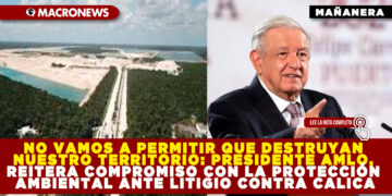 NO VAMOS A PERMITIR QUE DESTRUYAN NUESTRO TERRITORIO: PRESIDENTE AMLO, REITERA COMPROMISO CON LA PROTECCIÓN AMBIENTAL ANTE LITIGIO CONTRA CALICA