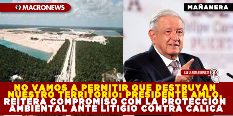 NO VAMOS A PERMITIR QUE DESTRUYAN NUESTRO TERRITORIO: PRESIDENTE AMLO, REITERA COMPROMISO CON LA PROTECCIÓN AMBIENTAL ANTE LITIGIO CONTRA CALICA