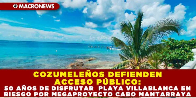 COZUMELEÑOS DEFIENDEN ACCESO PÚBLICO: 50 AÑOS DE DISFRUTAR PLAYA VILLABLANCA EN RIESGO POR MEGAPROYECTO CABO MANTARRAYA