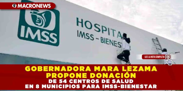 GOBERNADORA MARA LEZAMA PROPONE DONACIÓN DE 54 CENTROS DE SALUD EN 8 MUNICIPIOS PARA IMSS-BIENESTAR
