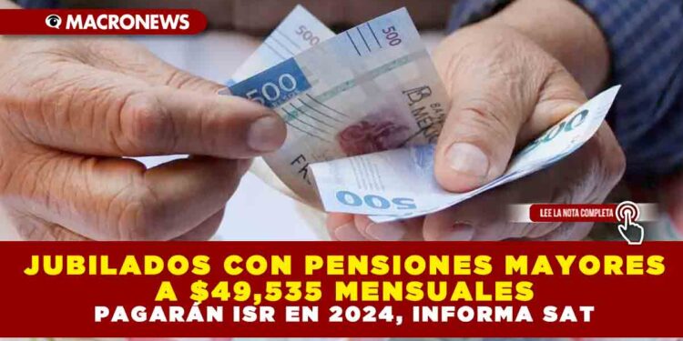 JUBILADOS CON PENSIONES MAYORES A $49,535 MENSUALES PAGARÁN ISR EN 2024, INFORMA SAT