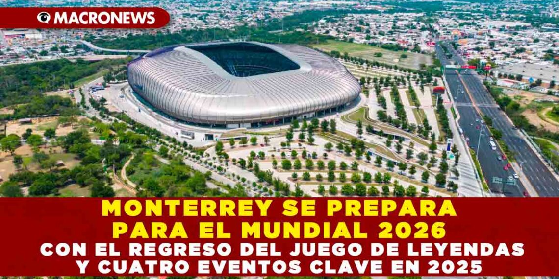 MONTERREY SE PREPARA PARA EL MUNDIAL 2026 CON EL REGRESO DEL JUEGO DE LEYENDAS Y CUATRO EVENTOS CLAVE EN 2025