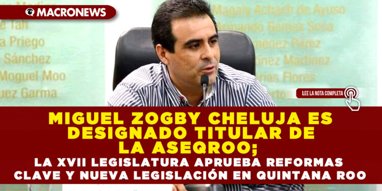 MIGUEL ZOGBY CHELUJA ES DESIGNADO TITULAR DE LA ASEQROO; LA XVII LEGISLATURA APRUEBA REFORMAS CLAVE Y NUEVA LEGISLACIÓN EN QUINTANA ROO