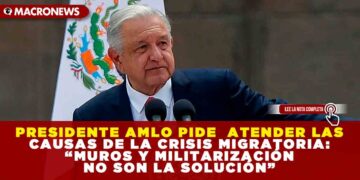 PRESIDENTE AMLO PIDE  ATENDER LAS CAUSAS DE LA CRISIS MIGRATORIA: “MUROS Y MILITARIZACIÓN NO SON LA SOLUCIÓN”