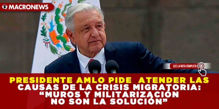 PRESIDENTE AMLO PIDE  ATENDER LAS CAUSAS DE LA CRISIS MIGRATORIA: “MUROS Y MILITARIZACIÓN NO SON LA SOLUCIÓN”