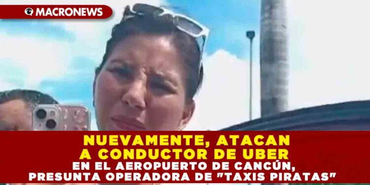 NUEVAMENTE, ATACAN A CONDUCTOR DE UBER EN EL AEROPUERTO DE CANCÚN, PRESUNTA OPERADORA DE «TAXIS PIRATAS»