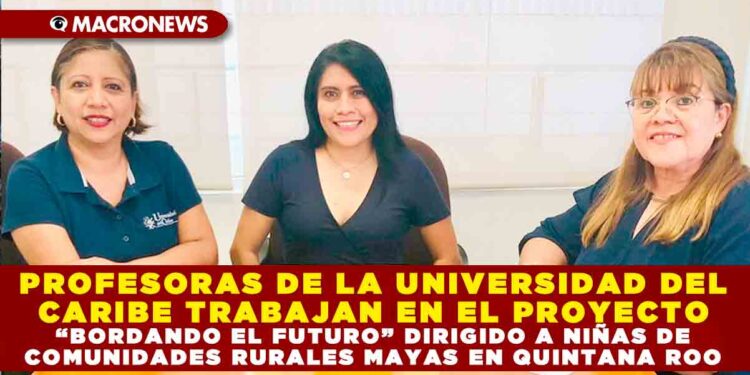 PROFESORAS DE LA UNIVERSIDAD DEL CARIBE TRABAJAN EN EL PROYECTO “BORDANDO EL FUTURO” DIRIGIDO A NIÑAS DE COMUNIDADES RURALES MAYAS EN QUINTANA ROO
