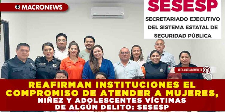 REAFIRMAN INSTITUCIONES EL COMPROMISO DE ATENDER A MUJERES, NIÑEZ Y ADOLESCENTES VÍCTIMAS DE ALGÚN DELITO: SESESP