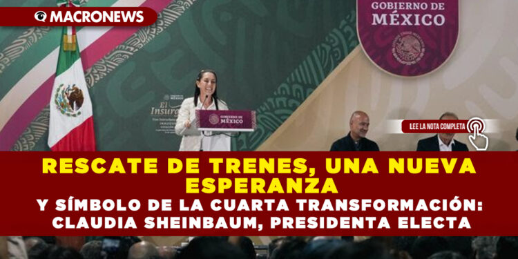 RESCATE DE TRENES, UNA NUEVA ESPERANZA Y SÍMBOLO DE LA CUARTA TRANSFORMACIÓN: CLAUDIA SHEINBAUM, PRESIDENTA ELECTA