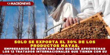 SOLO SE EXPORTA EL 30% DE LOS PRODUCTOS MAYAS, EMPRESARIOS DE QUINTANA ROO BUSCAN APROVECHAR LOS 12 TRATADOS INTERNACIONALES QUE TIENEN CON EU