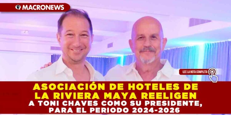 ASOCIACIÓN DE HOTELES DE LA RIVIERA MAYA REELIGEN A TONI CHAVES COMO SU PRESIDENTE, PARA EL PERIODO 2024-2026
