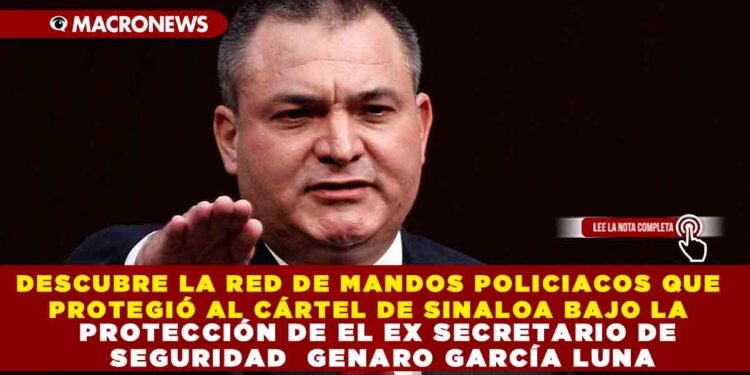 DESCUBRE LA RED DE MANDOS POLICIACOS QUE PROTEGIÓ AL CÁRTEL DE SINALOA BAJO LA PROTECCIÓN DE EL EX SECRETARIO DE SEGURIDAD  GENARO GARCÍA LUNA