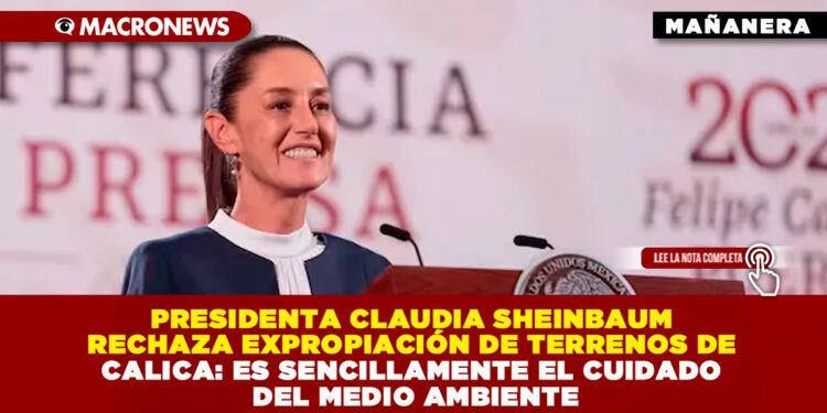PRESIDENTA CLAUDIA SHEINBAUM RECHAZA EXPROPIACIÓN DE TERRENOS DE CALICA: ES SENCILLAMENTE EL CUIDADO DEL MEDIO AMBIENTE