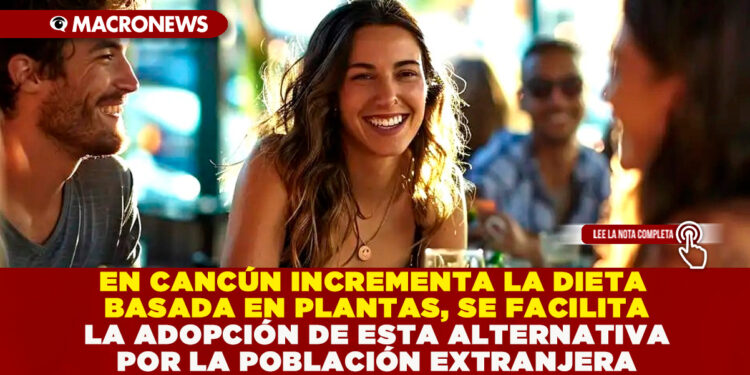 EN CANCÚN INCREMENTA LA DIETA BASADA EN PLANTAS, SE FACILITA LA ADOPCIÓN DE ESTA ALTERNATIVA POR LA POBLACIÓN EXTRANJERA